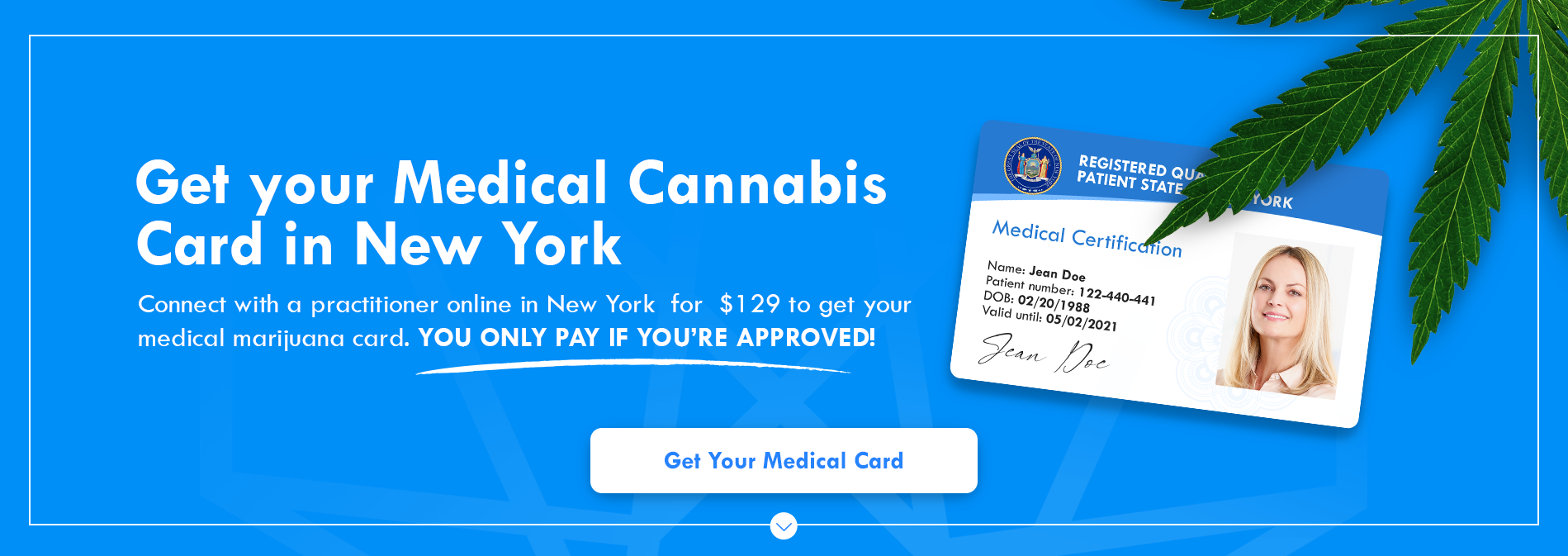 Get your Medical Cananbis Card In New York. Connect with a practitioner online in New York for $129 to get your medical merijuana card. You only pay if you're approved.